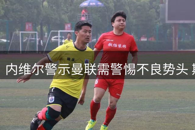内维尔警示曼联需警惕不良势头 期待下轮强势反弹